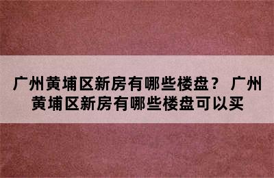 广州黄埔区新房有哪些楼盘？ 广州黄埔区新房有哪些楼盘可以买